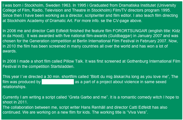 I was born i Stockholm, Sweden 1963. In 1995 i Graduated from Dramatiska Institutet (University College of Film, Radio, Television and Theatre in Stockholm) Film/TV directors program 1995.
Since then I have been working as a director, scriptwriter and film editor. I also teach film directing at Stockholm Academy of Dramatic Art. For more info. se the CV-page above.

In 2006 me and director Catti Edfeldt finished the feature film FORORTSUNGAR (english title: Kidz in da Hood).  It was awarded with five national film-awards (Guldbaggar) in January 2007 and was chosen for the Generation competition at Berlin International Film Festival in February 2007. Now, in 2010 the film has been screened in many countries all over the world and has won a lot of awards.

In 2008 I made a short film called Pillow Talk. It was first screened at Gothenburg International Film Festival in the competition Startsladden.

This year I´ve directed a 30 min. shortfilm called “Blott du mig älskar/As long as you love me”, The 
film was produced by Amphi Produktion as a part of a project about violence in same sexed relationships.

Currently I am writing a script called “Greta Garbo and me”. It is a romantic comedy witch I hope to shoot in 2011. 
The collaboration between me, script writer Hans Renhäll and director Catti Edfeldt has also continued. We are working on a new film for kids. The working title is “Viva Vera”. 




